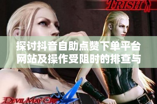 探讨抖音自助点赞下单平台网站及操作受阻时的排查与修正建议