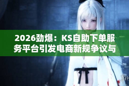 2026劲爆：KS自助下单服务平台引发电商新规争议与消费热议
