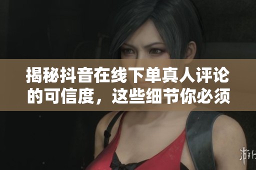 揭秘抖音在线下单真人评论的可信度，这些细节你必须了解！