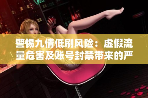 警惕九倩低刷风险:虚假流量危害及账号封禁带来的严重后果 警惕九倩低刷风险:虚假流量危害及账号封禁带来的严重后果