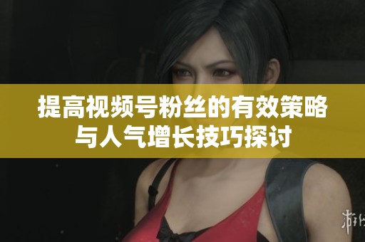 提高视频号粉丝的有效策略与人气增长技巧探讨 提高视频号粉丝的有效策略与人气增长技巧探讨