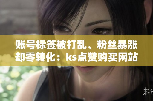 账号标签被打乱、粉丝暴涨却零转化:ks点赞购买网站副作用排查 账号标签被打乱、粉丝暴涨却零转化:ks点赞购买网站副作用排查