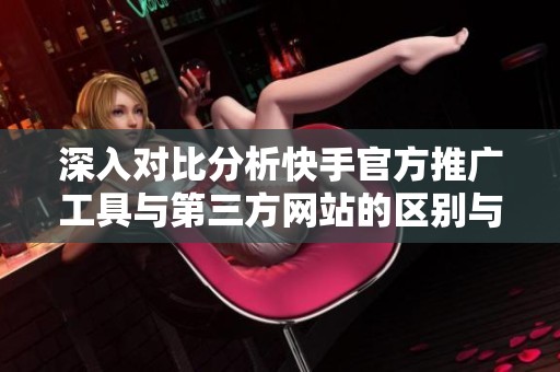 深入对比分析快手官方推广工具与第三方网站的区别与潜在风险