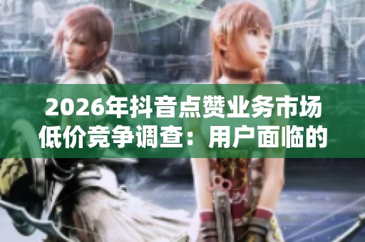2026年抖音点赞业务市场低价竞争调查:用户面临的风险与平台应对策略分析 2026年抖音点赞业务市场低价竞争调查:用户面临的风险与平台应对策略分析