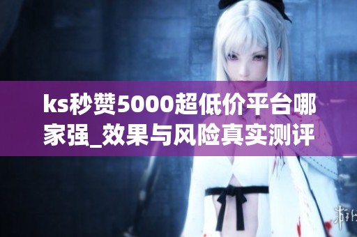 ks秒赞5000超低价平台哪家强_效果与风险真实测评 ks秒赞5000超低价平台哪家强_效果与风险真实测评