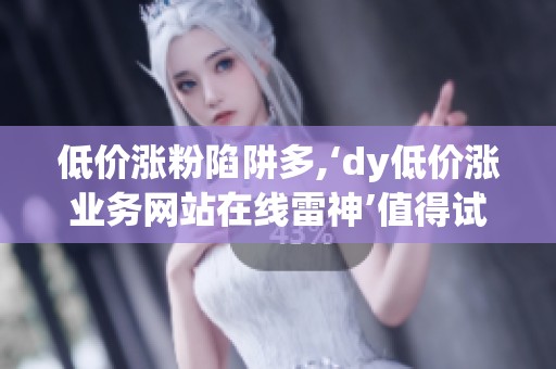 低价涨粉陷阱多,‘dy低价涨业务网站在线雷神’值得试一次吗? 低价涨粉陷阱多,‘dy低价涨业务网站在线雷神’值得试一次吗?