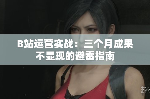 B站运营实战:三个月成果不显现的避雷指南 B站运营实战:三个月成果不显现的避雷指南