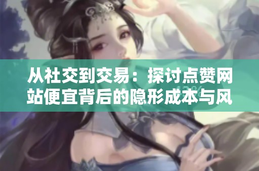 从社交到交易:探讨点赞网站便宜背后的隐形成本与风险 从社交到交易:探讨点赞网站便宜背后的隐形成本与风险