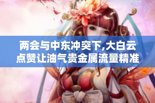 两会与中东冲突下,大白云点赞让油气贵金属流量精准变现 两会与中东冲突下,大白云点赞让油气贵金属流量精准变现