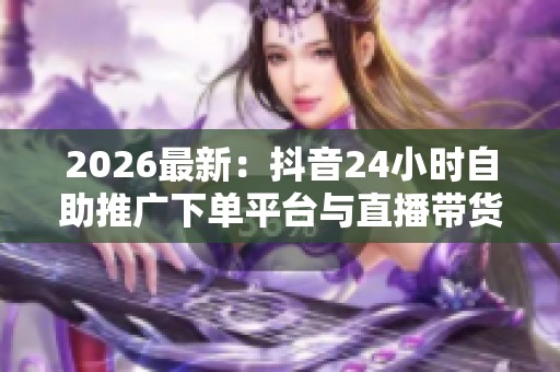 2026最新:抖音24小时自助推广下单平台与直播带货新规助力行业健康发展 2026最新:抖音24小时自助推广下单平台与直播带货新规助力行业健康发展