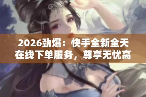 2026劲爆:快手全新全天在线下单服务,尊享无忧高端购物体验即刻开启 2026劲爆:快手全新全天在线下单服务,尊享无忧高端购物体验即刻开启