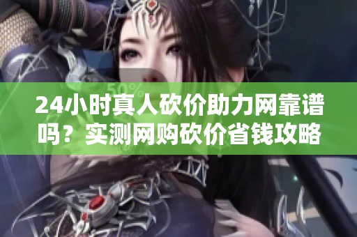 24小时真人砍价助力网靠谱吗？实测网购砍价省钱攻略