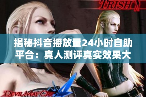 揭秘抖音播放量24小时自助平台：真人测评真实效果大揭秘
