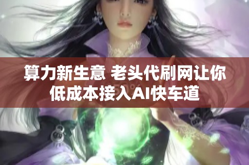 算力新生意 老头代刷网让你低成本接入AI快车道 算力新生意 老头代刷网让你低成本接入AI快车道