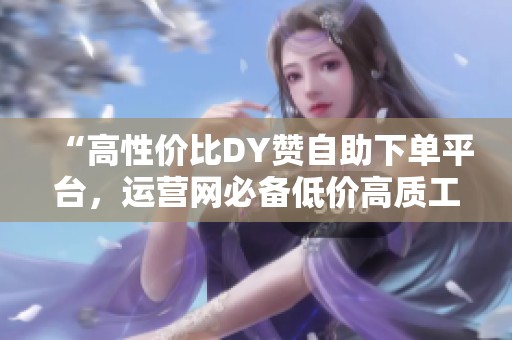 “高性价比DY赞自助下单平台,运营网必备低价高质工具” “高性价比DY赞自助下单平台,运营网必备低价高质工具”