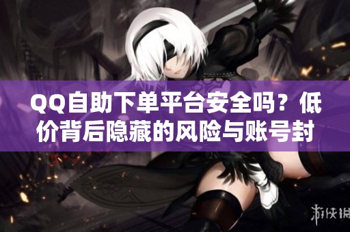 QQ自助下单平台安全吗?低价背后隐藏的风险与账号封禁问题 QQ自助下单平台安全吗?低价背后隐藏的风险与账号封禁问题