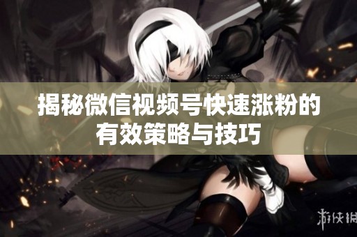 揭秘微信视频号快速涨粉的有效策略与技巧 揭秘微信视频号快速涨粉的有效策略与技巧