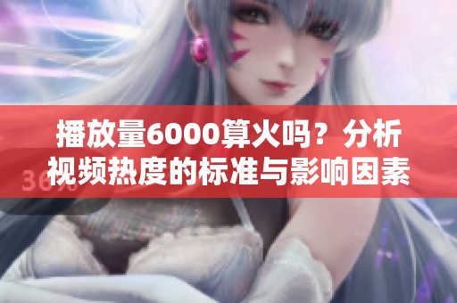播放量6000算火吗?分析视频热度的标准与影响因素 播放量6000算火吗?分析视频热度的标准与影响因素