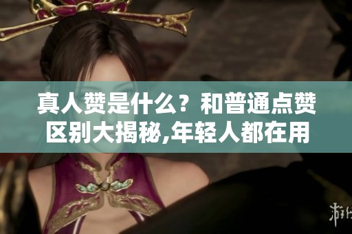 真人赞是什么?和普通点赞区别大揭秘,年轻人都在用 真人赞是什么?和普通点赞区别大揭秘,年轻人都在用