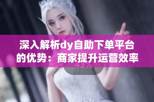 深入解析dy自助下单平台的优势:商家提升运营效率的必备工具 深入解析dy自助下单平台的优势:商家提升运营效率的必备工具