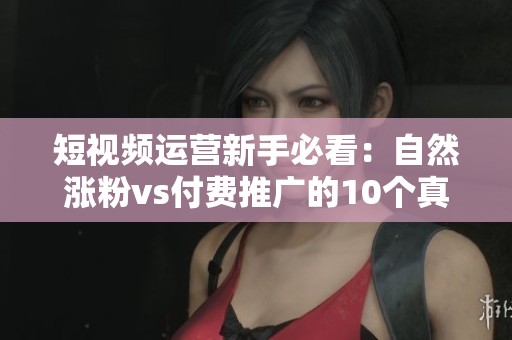 短视频运营新手必看:自然涨粉vs付费推广的10个真实数据对比 短视频运营新手必看:自然涨粉vs付费推广的10个真实数据对比