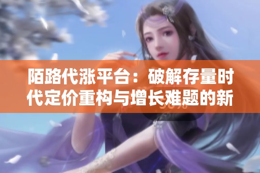 陌路代涨平台:破解存量时代定价重构与增长难题的新策略 陌路代涨平台:破解存量时代定价重构与增长难题的新策略