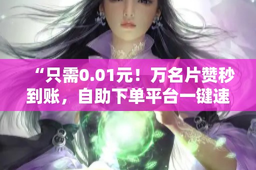 “只需0.01元!万名片赞秒到账,自助下单平台一键速充” “只需0.01元!万名片赞秒到账,自助下单平台一键速充”