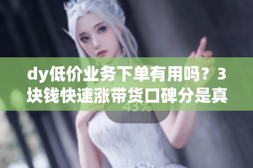 dy低价业务下单有用吗?3块钱快速涨带货口碑分是真的吗 dy低价业务下单有用吗?3块钱快速涨带货口碑分是真的吗
