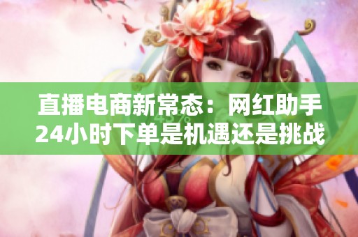 直播电商新常态:网红助手24小时下单是机遇还是挑战? 直播电商新常态:网红助手24小时下单是机遇还是挑战?