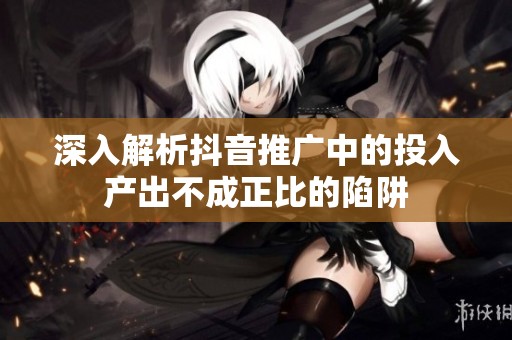 深入解析抖音推广中的投入产出不成正比的陷阱 深入解析抖音推广中的投入产出不成正比的陷阱