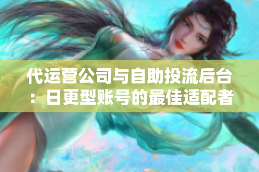代运营公司与自助投流后台:日更型账号的最佳适配者分析 代运营公司与自助投流后台:日更型账号的最佳适配者分析