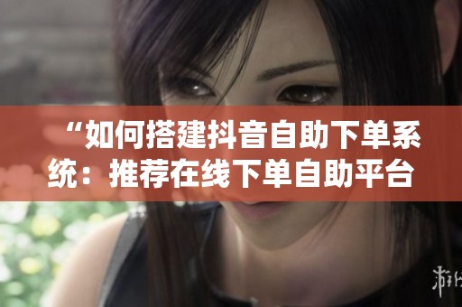 “如何搭建抖音自助下单系统:推荐在线下单自助平台网站” “如何搭建抖音自助下单系统:推荐在线下单自助平台网站”