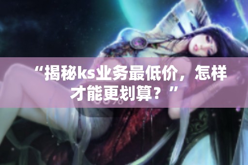 “揭秘ks业务最低价,怎样才能更划算?” “揭秘ks业务最低价,怎样才能更划算?”