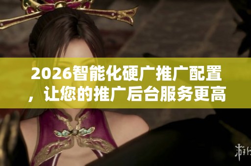 2026智能化硬广推广配置,让您的推广后台服务更高效全国服务电话 2026智能化硬广推广配置,让您的推广后台服务更高效全国服务电话