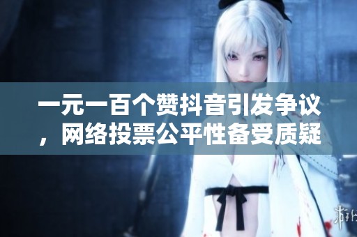 一元一百个赞抖音引发争议，网络投票公平性备受质疑