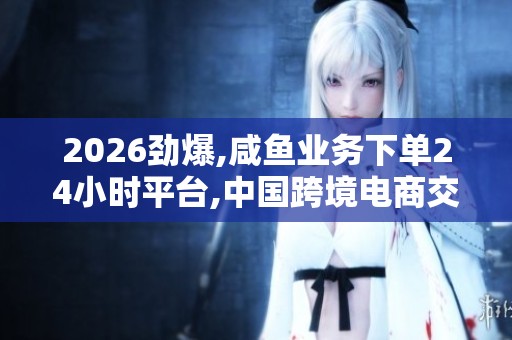 2026劲爆,咸鱼业务下单24小时平台,中国跨境电商交易规模再创新高 2026劲爆,咸鱼业务下单24小时平台,中国跨境电商交易规模再创新高