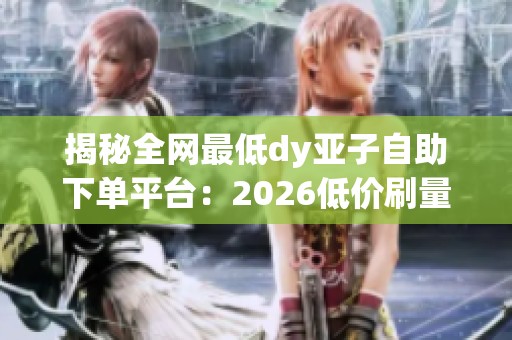 揭秘全网最低dy亚子自助下单平台:2026低价刷量真能保权重?_资讯 揭秘全网最低dy亚子自助下单平台:2026低价刷量真能保权重?_资讯
