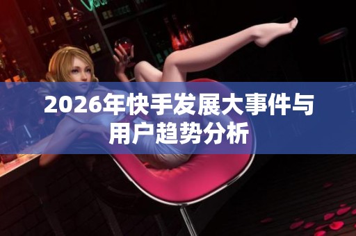 2026年快手发展大事件与用户趋势分析 2026年快手发展大事件与用户趋势分析