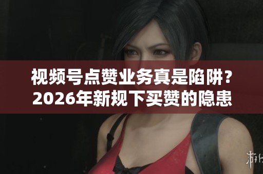 视频号点赞业务真是陷阱？2026年新规下买赞的隐患分析