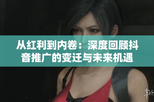从红利到内卷:深度回顾抖音推广的变迁与未来机遇 从红利到内卷:深度回顾抖音推广的变迁与未来机遇