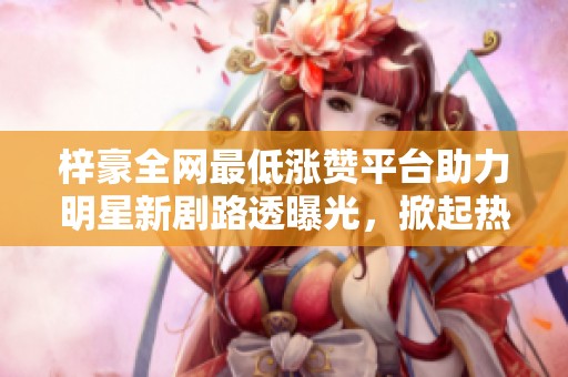 梓豪全网最低涨赞平台助力明星新剧路透曝光,掀起热议潮流 梓豪全网最低涨赞平台助力明星新剧路透曝光,掀起热议潮流