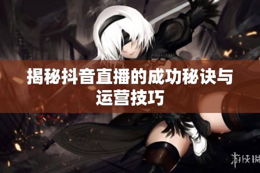 揭秘抖音直播的成功秘诀与运营技巧 揭秘抖音直播的成功秘诀与运营技巧