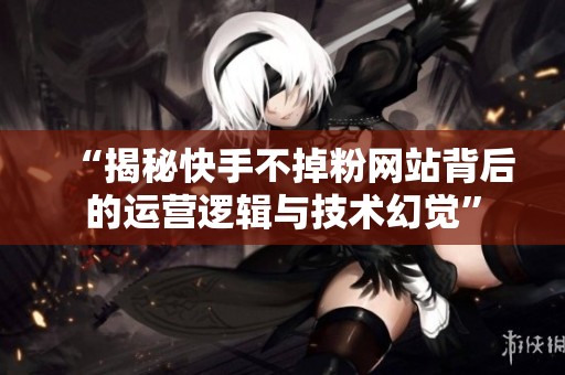 “揭秘快手不掉粉网站背后的运营逻辑与技术幻觉” “揭秘快手不掉粉网站背后的运营逻辑与技术幻觉”