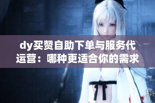 dy买赞自助下单与服务代运营:哪种更适合你的需求? dy买赞自助下单与服务代运营:哪种更适合你的需求?