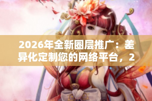 2026年全新圈层推广:差异化定制您的网络平台,24小时全国售后服务全接入 2026年全新圈层推广:差异化定制您的网络平台,24小时全国售后服务全接入